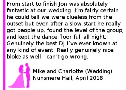 Nunsmere Hall Wedding DJ Review 2018 - From start to finish Jon was absolutely fantastic at our wedding. I m fairly certain he could tell we were clueless from the outset but even after a slow start he really got people up, found the level of the group, and kept the dance floor full all night. Genuinely the best DJ I ve ever known at any kind of event. Really genuinely nice bloke as well - can t go wrong.